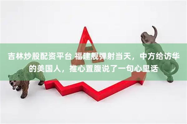 吉林炒股配资平台 福建舰弹射当天，中方给访华的美国人，推心置腹说了一句心里话