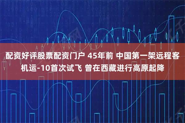 配资好评股票配资门户 45年前 中国第一架远程客机运-10首次试飞 曾在西藏进行高原起降