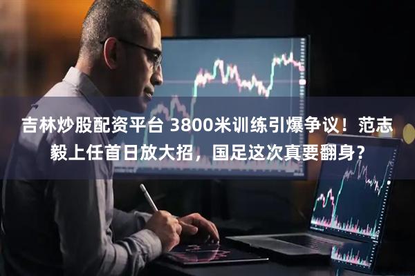 吉林炒股配资平台 3800米训练引爆争议！范志毅上任首日放大招，国足这次真要翻身？