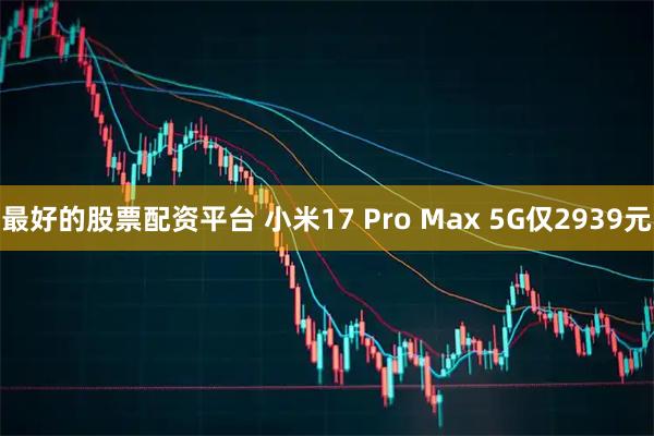 最好的股票配资平台 小米17 Pro Max 5G仅2939元