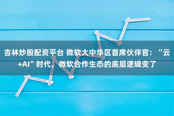 吉林炒股配资平台 微软大中华区首席伙伴官:“云+AI”时代,微软合作生态的底层逻辑变了