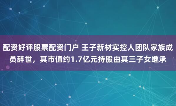 配资好评股票配资门户 王子新材实控人团队家族成员辞世,其市值约1.7亿元持股由其三子女继承