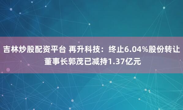 吉林炒股配资平台 再升科技:终止6.04%股份转让 董事长郭茂已减持1.37亿元