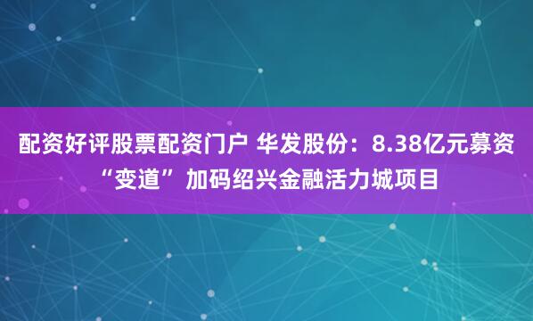 配资好评股票配资门户 华发股份:8.38亿元募资“变道” 加码绍兴金融活力城项目
