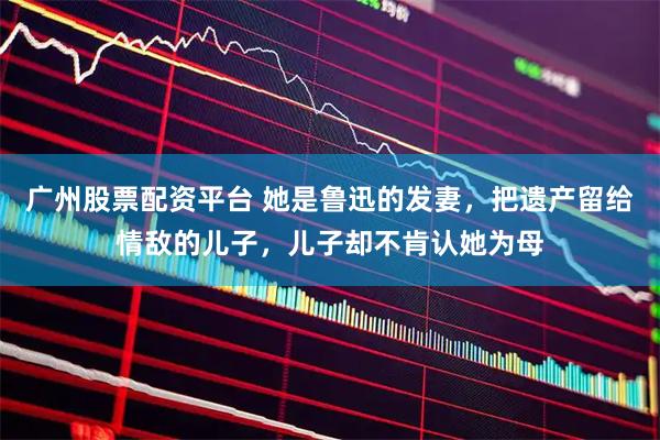 广州股票配资平台 她是鲁迅的发妻，把遗产留给情敌的儿子，儿子却不肯认她为母