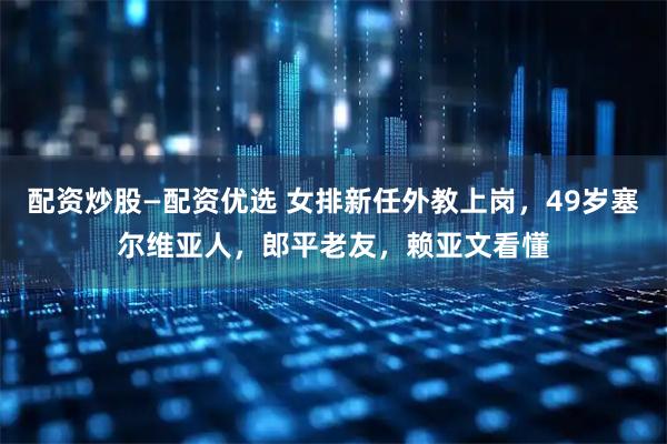 配资炒股—配资优选 女排新任外教上岗，49岁塞尔维亚人，郎平老友，赖亚文看懂