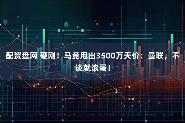 配资盘网 硬刚！马竞甩出3500万天价：曼联，不谈就滚蛋！