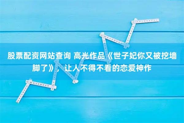 股票配资网站查询 高光作品《世子妃你又被挖墙脚了》，让人不得不看的恋爱神作