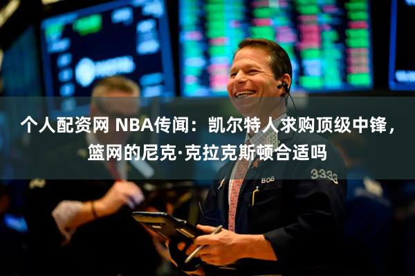 个人配资网 NBA传闻：凯尔特人求购顶级中锋，篮网的尼克·克拉克斯顿合适吗