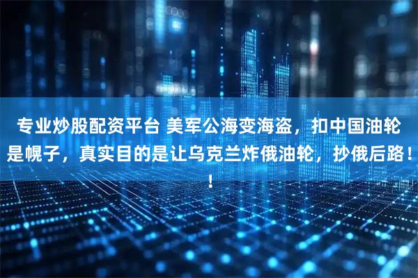 专业炒股配资平台 美军公海变海盗，扣中国油轮是幌子，真实目的是让乌克兰炸俄油轮，抄俄后路！