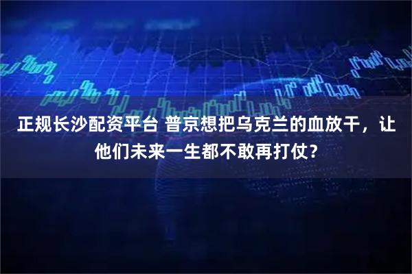 正规长沙配资平台 普京想把乌克兰的血放干，让他们未来一生都不敢再打仗？
