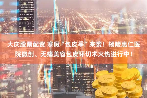 大庆股票配资 寒假“包皮季”来袭！杨陵惠仁医院微创、无痛美容包皮环切术火热进行中！