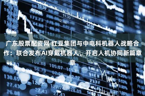 广东股票配资网 红豆集团与中电科机器人战略合作：联合发布AI穿戴机器人，开启人机协同新篇章
