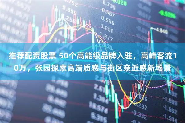 推荐配资股票 50个高能级品牌入驻，高峰客流10万，张园探索高端质感与街区亲近感新场景