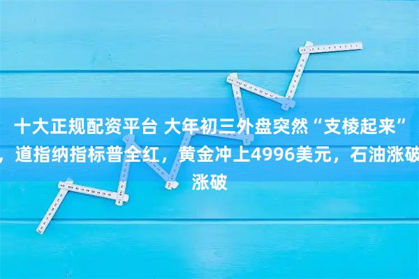 十大正规配资平台 大年初三外盘突然“支棱起来”，道指纳指标普全红，黄金冲上4996美元，石油涨破
