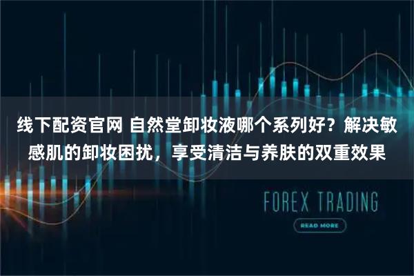 线下配资官网 自然堂卸妆液哪个系列好？解决敏感肌的卸妆困扰，享受清洁与养肤的双重效果