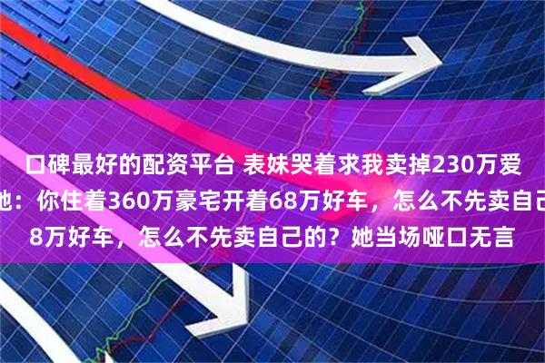 口碑最好的配资平台 表妹哭着求我卖掉230万爱车救她丈夫，我反问她：你住着360万豪宅开着68万好车，怎么不先卖自己的？她当场哑口无言