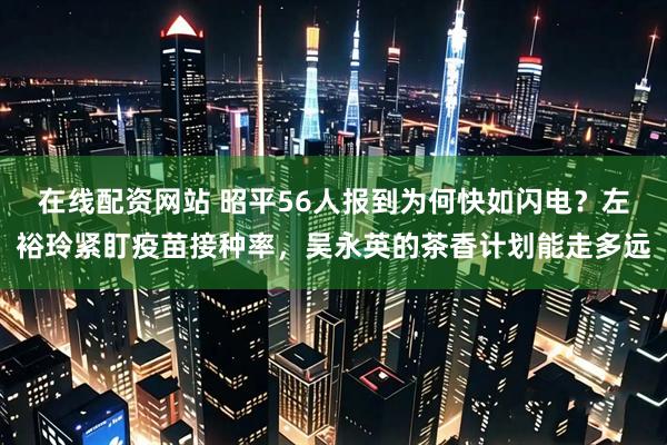 在线配资网站 昭平56人报到为何快如闪电?左裕玲紧盯疫苗接种率,吴永英的茶香计划能走多远