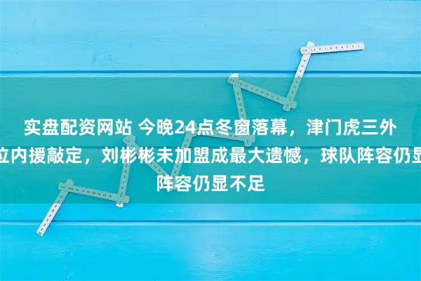 实盘配资网站 今晚24点冬窗落幕，津门虎三外援到位内援敲定，刘彬彬未加盟成最大遗憾，球队阵容仍显不足