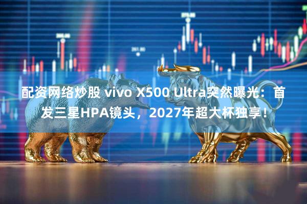 配资网络炒股 vivo X500 Ultra突然曝光：首发三星HPA镜头，2027年超大杯独享！
