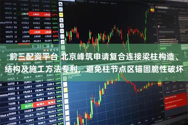 前三配资平台 北京峰筑申请复合连接梁柱构造、结构及施工方法专利，避免柱节点区锚固脆性破坏