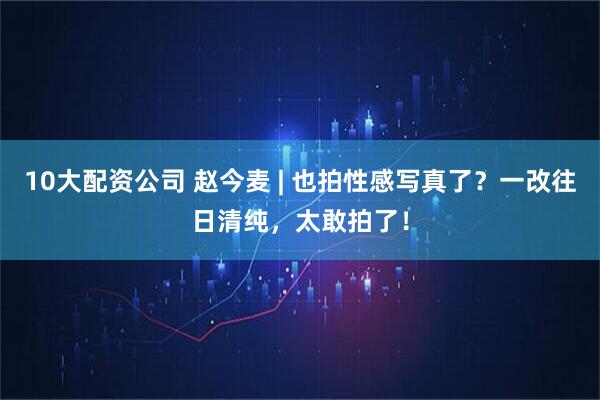 10大配资公司 赵今麦 | 也拍性感写真了？一改往日清纯，太敢拍了！