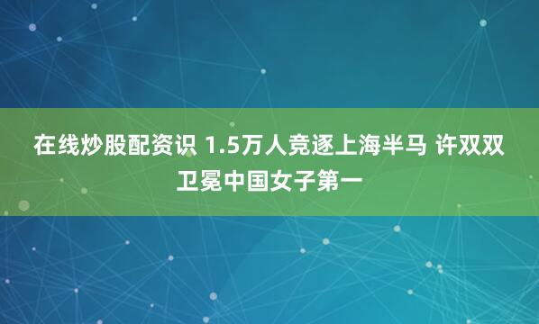 在线炒股配资识 1.5万人竞逐上海半马 许双双卫冕中国女子第一