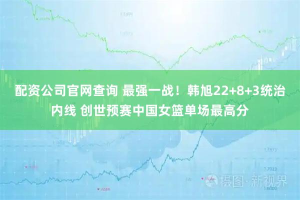 配资公司官网查询 最强一战！韩旭22+8+3统治内线 创世预赛中国女篮单场最高分
