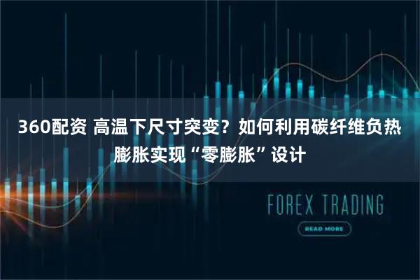 360配资 高温下尺寸突变?如何利用碳纤维负热膨胀实现“零膨胀”设计