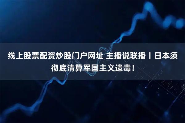 线上股票配资炒股门户网址 主播说联播丨日本须彻底清算军国主义遗毒！