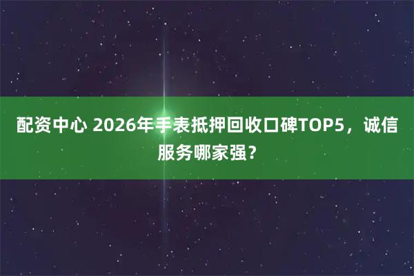 配资中心 2026年手表抵押回收口碑TOP5，诚信服务哪家强？