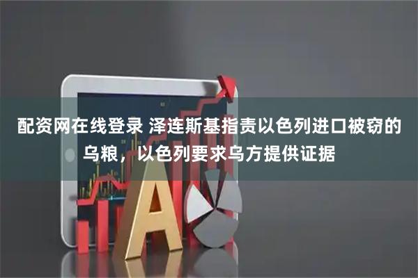 配资网在线登录 泽连斯基指责以色列进口被窃的乌粮，以色列要求乌方提供证据