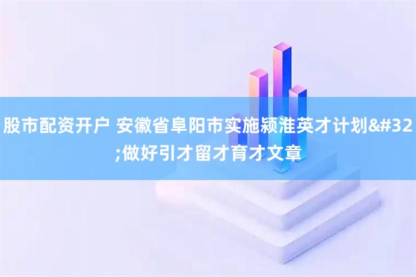 股市配资开户 安徽省阜阳市实施颍淮英才计划 做好引才留才育才文章