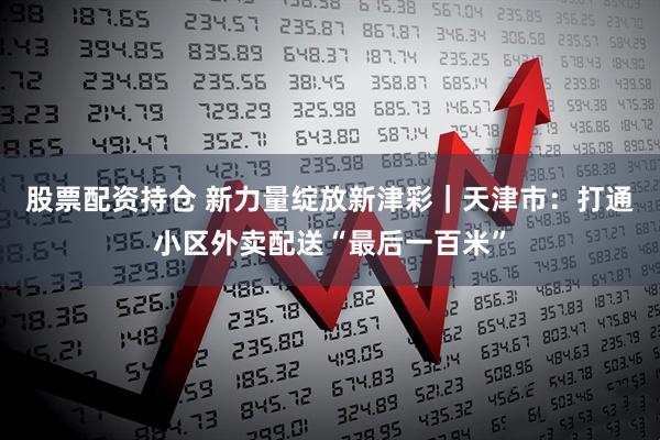 股票配资持仓 新力量绽放新津彩｜天津市：打通小区外卖配送“最后一百米”
