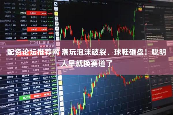 配资论坛推荐网 潮玩泡沫破裂、球鞋砸盘!聪明人早就换赛道了