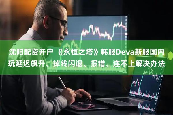沈阳配资开户 《永恒之塔》韩服Deva新服国内玩延迟飙升、掉线闪退、报错、连不上解决办法