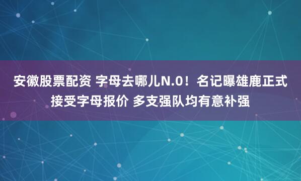 安徽股票配资 字母去哪儿N.0！名记曝雄鹿正式接受字母报价 多支强队均有意补强