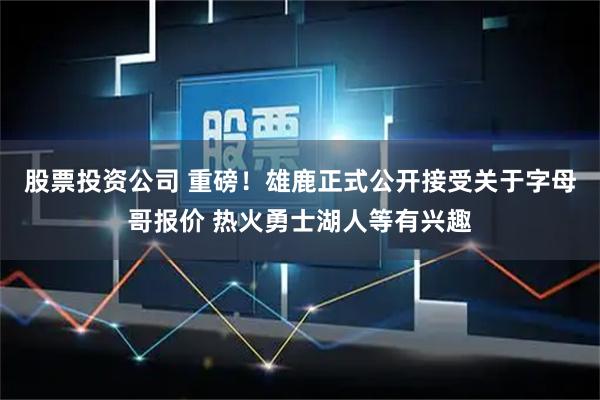 股票投资公司 重磅！雄鹿正式公开接受关于字母哥报价 热火勇士湖人等有兴趣