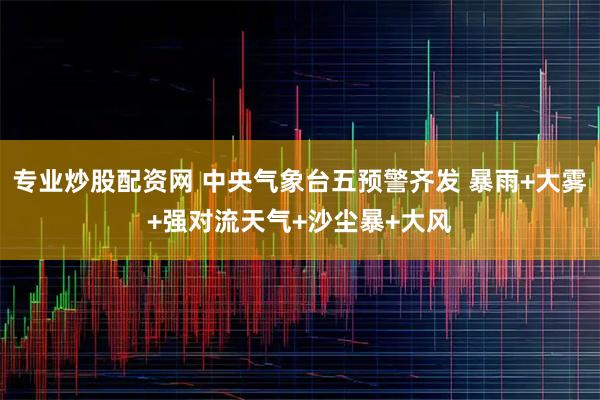 专业炒股配资网 中央气象台五预警齐发 暴雨+大雾+强对流天气+沙尘暴+大风