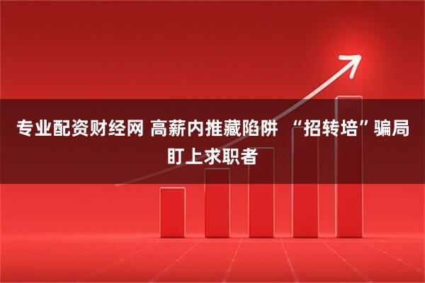 专业配资财经网 高薪内推藏陷阱  “招转培”骗局盯上求职者