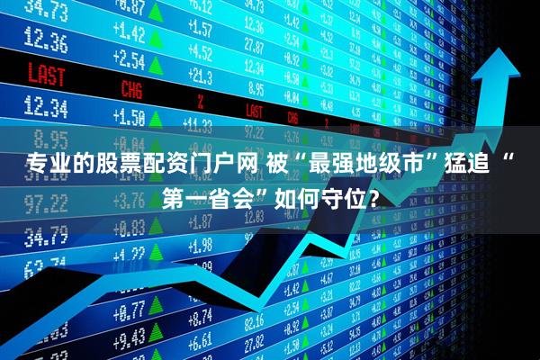 专业的股票配资门户网 被“最强地级市”猛追 “第一省会”如何守位？